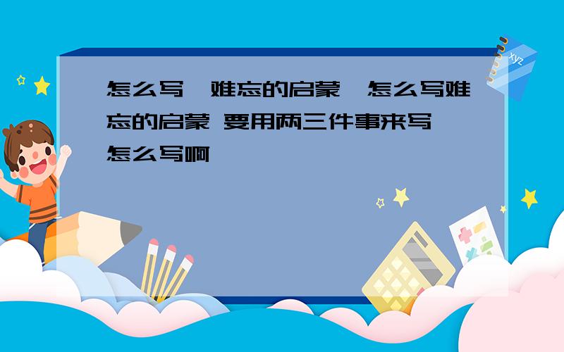 怎么写《难忘的启蒙》怎么写难忘的启蒙 要用两三件事来写 怎么写啊