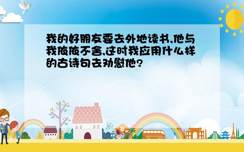 我的好朋友要去外地读书,他与我依依不舍,这时我应用什么样的古诗句去劝慰他?