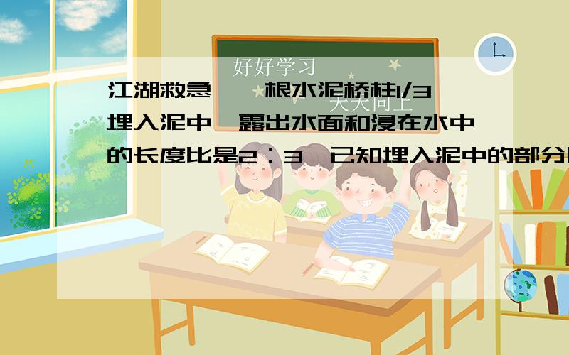 江湖救急,一根水泥桥柱1/3埋入泥中,露出水面和浸在水中的长度比是2：3,已知埋入泥中的部分比浸在水中的部分短0.6米,