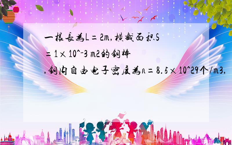 一根长为L=2m,横截面积S=1×10^-3 m2的铜棒,铜内自由电子密度为n=8.5×10^29个/m3,