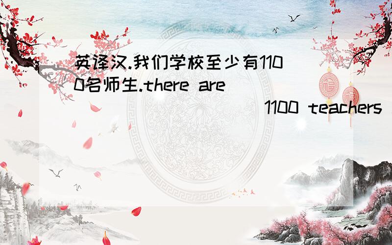 英译汉.我们学校至少有1100名师生.there are_____ _____1100 teachers and stu