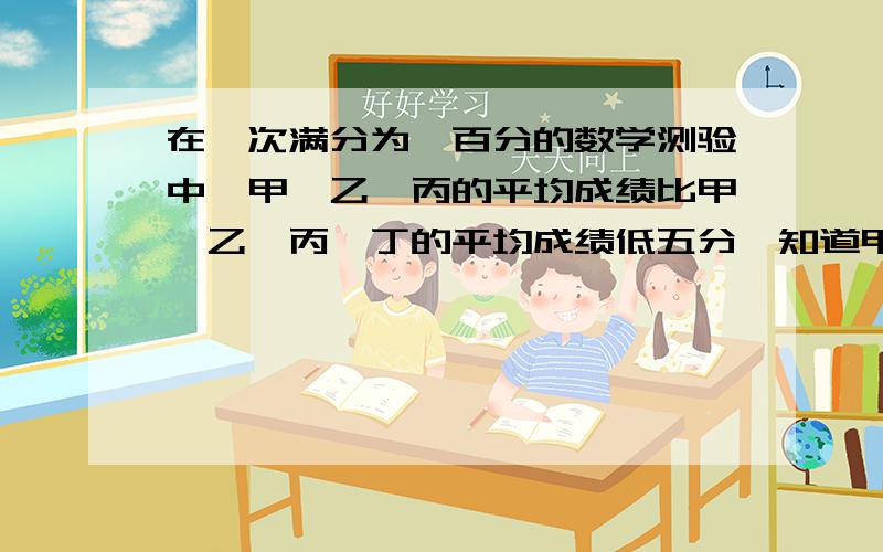 在一次满分为一百分的数学测验中,甲,乙,丙的平均成绩比甲,乙,丙,丁的平均成绩低五分,知道甲,乙