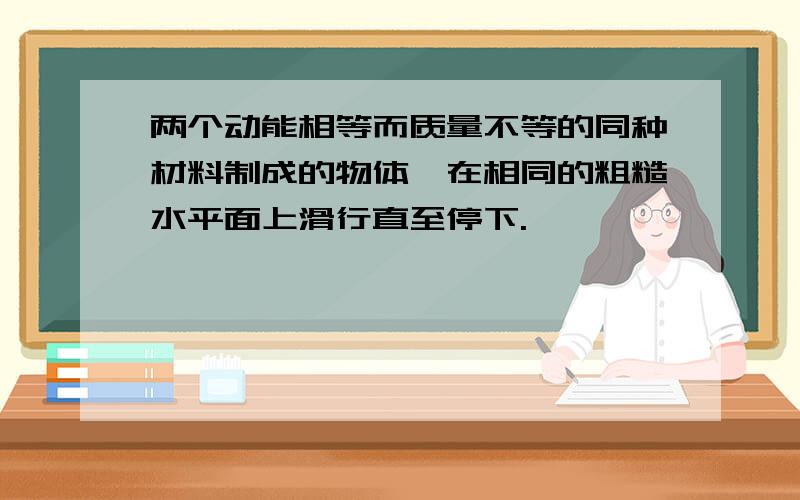 两个动能相等而质量不等的同种材料制成的物体,在相同的粗糙水平面上滑行直至停下.