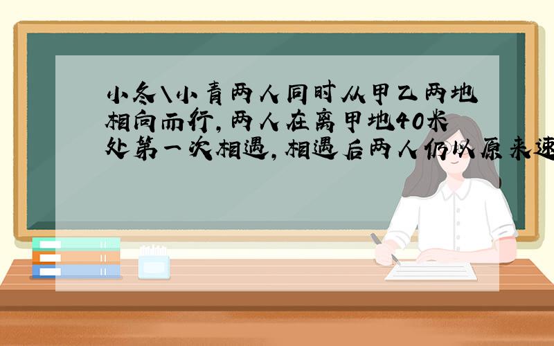 小冬＼小青两人同时从甲乙两地相向而行,两人在离甲地40米处第一次相遇,相遇后两人仍以原来速度行驶,并且在各自到达对方出发