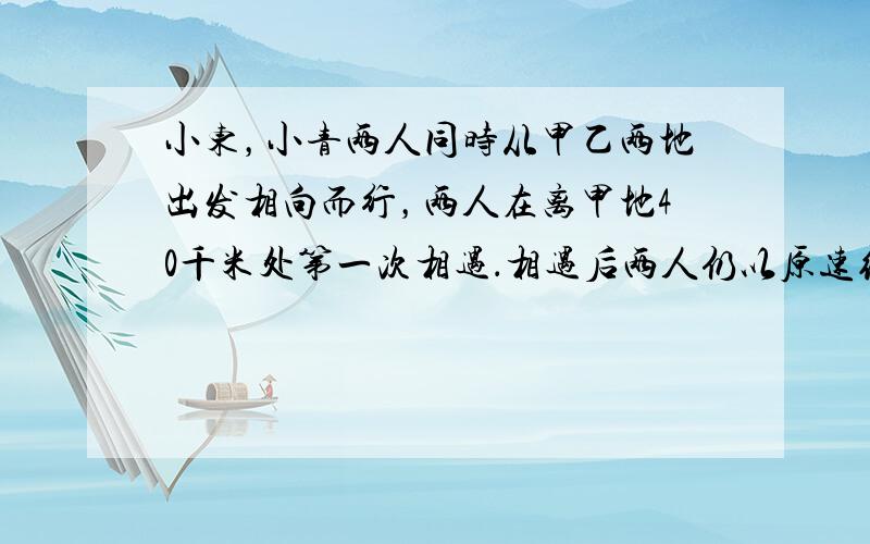 小东，小青两人同时从甲乙两地出发相向而行，两人在离甲地40千米处第一次相遇．相遇后两人仍以原速继续前进，并且在各自到达对