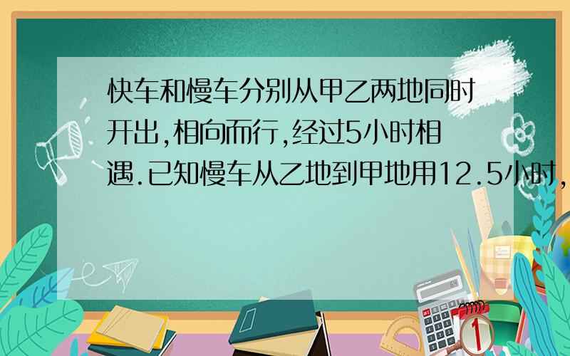 快车和慢车分别从甲乙两地同时开出,相向而行,经过5小时相遇.已知慢车从乙地到甲地用12.5小时,慢车到甲地停留0.5小时