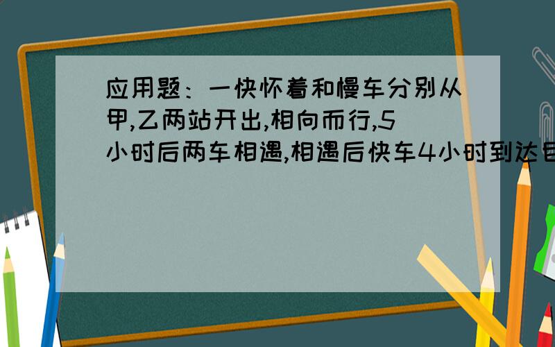 应用题：一快怀着和慢车分别从甲,乙两站开出,相向而行,5小时后两车相遇,相遇后快车4小时到达目的地.