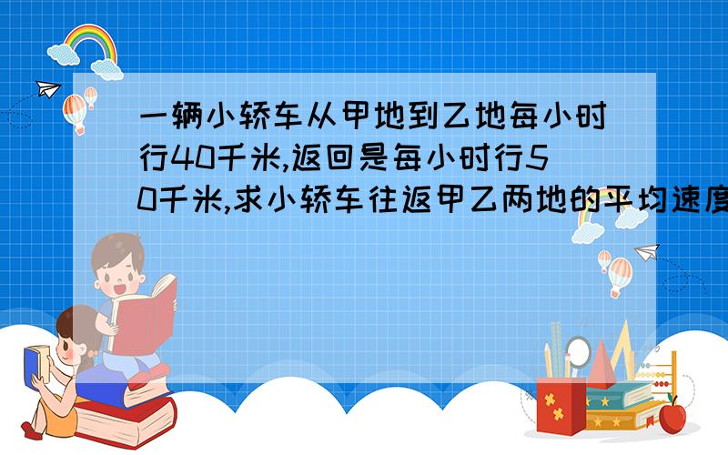 一辆小轿车从甲地到乙地每小时行40千米,返回是每小时行50千米,求小轿车往返甲乙两地的平均速度?