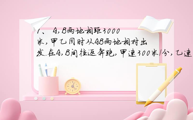 1、 A,B两地相距3000米,甲乙同时从AB两地相对出发.在A,B间往返奔跑,甲速300米/分,乙速250米/分.在3