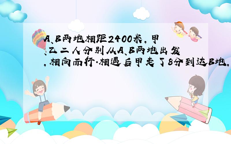 A、B两地相距2400米,甲、乙二人分别从A、B两地出发,相向而行.相遇后甲走了8分到达B地,乙又走了18分到达A地.甲