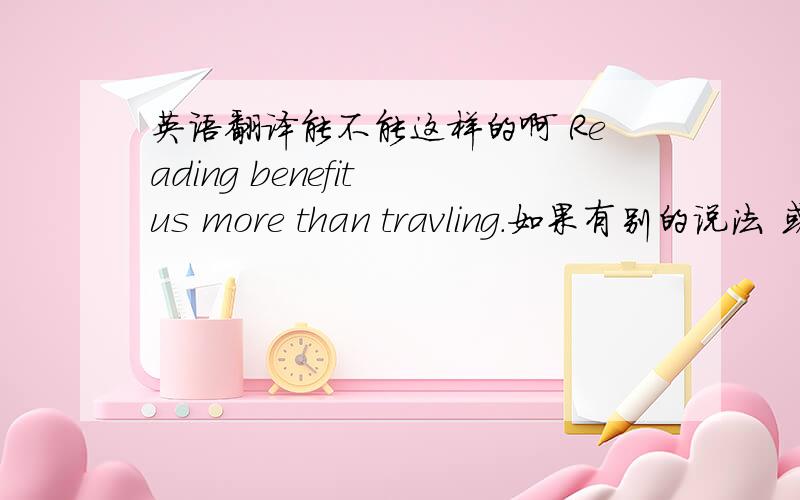 英语翻译能不能这样的啊 Reading benefit us more than travling.如果有别的说法 或者