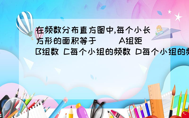 在频数分布直方图中,每个小长方形的面积等于（） A组距 B组数 C每个小组的频数 D每个小组的频率