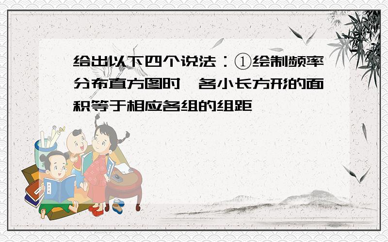 给出以下四个说法：①绘制频率分布直方图时,各小长方形的面积等于相应各组的组距