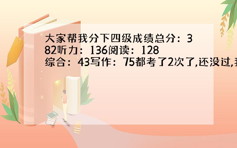 大家帮我分下四级成绩总分：382听力：136阅读：128综合：43写作：75都考了2次了,还没过,我这个分数哪个地方不行