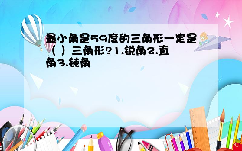 最小角是59度的三角形一定是（ ）三角形?1.锐角2.直角3.钝角