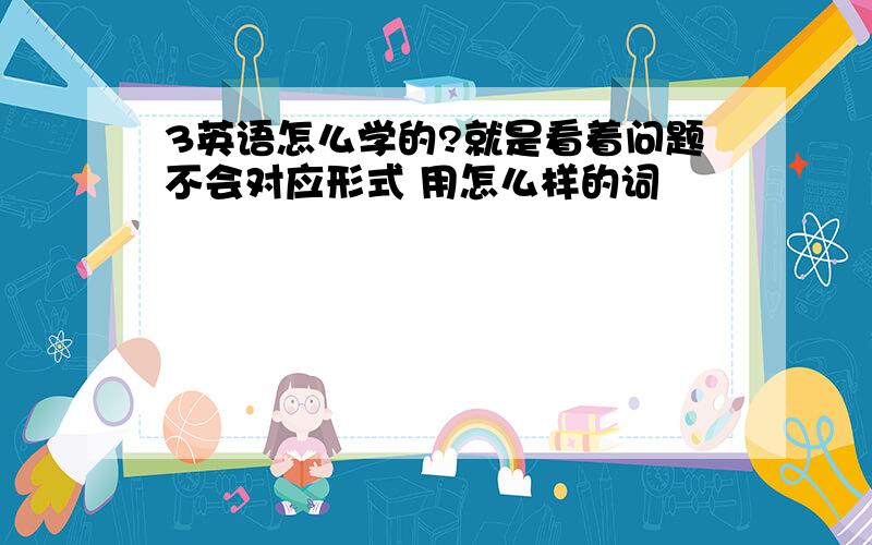 3英语怎么学的?就是看着问题不会对应形式 用怎么样的词