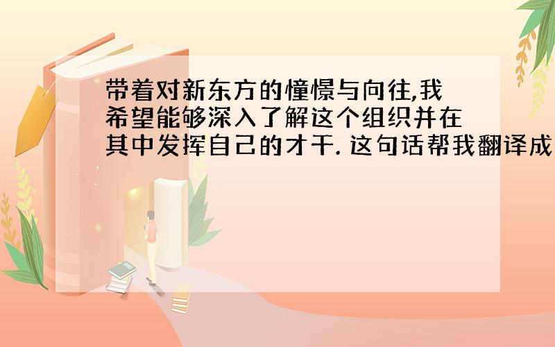 带着对新东方的憧憬与向往,我希望能够深入了解这个组织并在其中发挥自己的才干. 这句话帮我翻译成英语