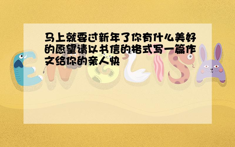 马上就要过新年了你有什么美好的愿望请以书信的格式写一篇作文给你的亲人快