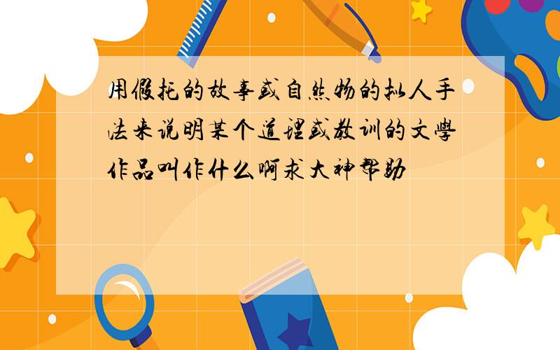 用假托的故事或自然物的拟人手法来说明某个道理或教训的文学作品叫作什么啊求大神帮助