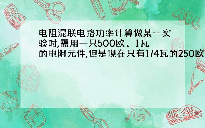 电阻混联电路功率计算做某一实验时,需用一只500欧、1瓦的电阻元件,但是现在只有1/4瓦的250欧、1k 欧、2k 欧的