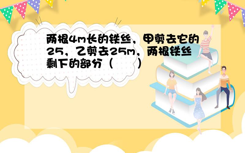 两根4m长的铁丝，甲剪去它的25，乙剪去25m，两根铁丝剩下的部分（　　）