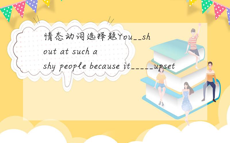 情态动词选择题You__shout at such a shy people because it_____upset