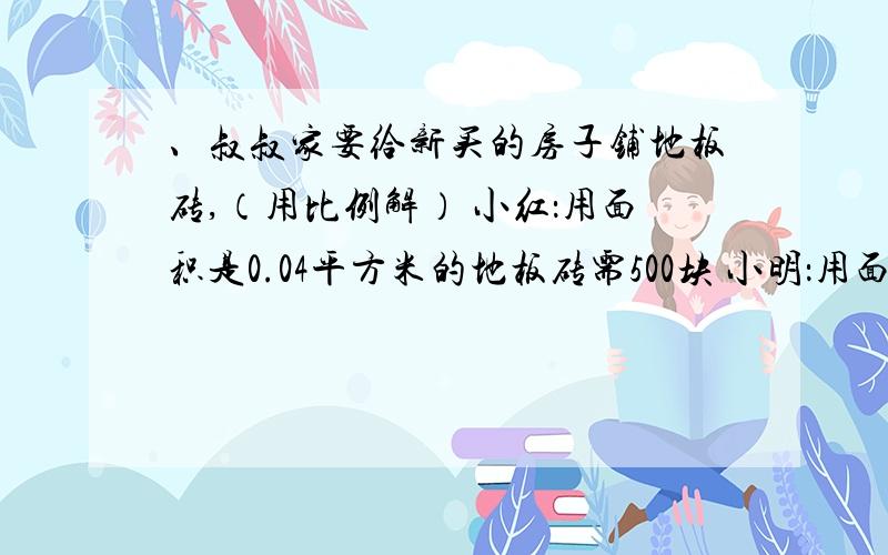 、叔叔家要给新买的房子铺地板砖,（用比例解） 小红：用面积是0.04平方米的地板砖需500块 小明：用面积是