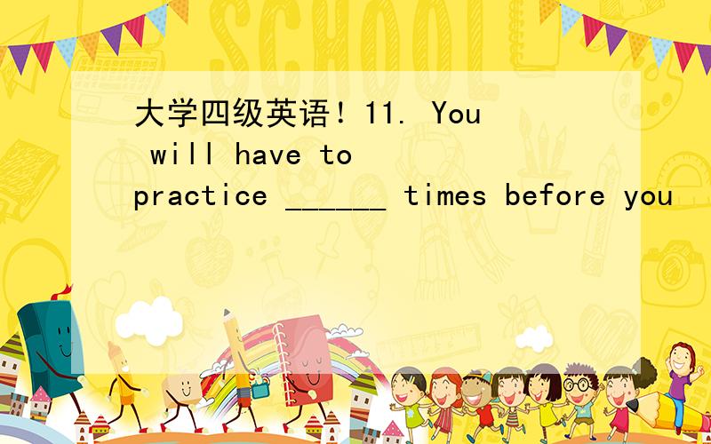 大学四级英语！11. You will have to practice ______ times before you