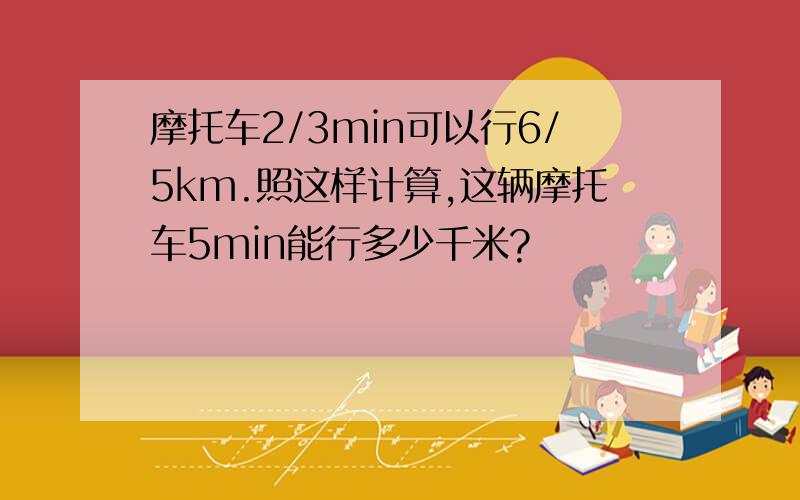 摩托车2/3min可以行6/5km.照这样计算,这辆摩托车5min能行多少千米?