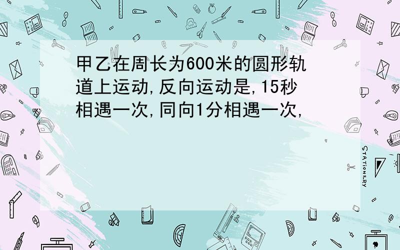 甲乙在周长为600米的圆形轨道上运动,反向运动是,15秒相遇一次,同向1分相遇一次,