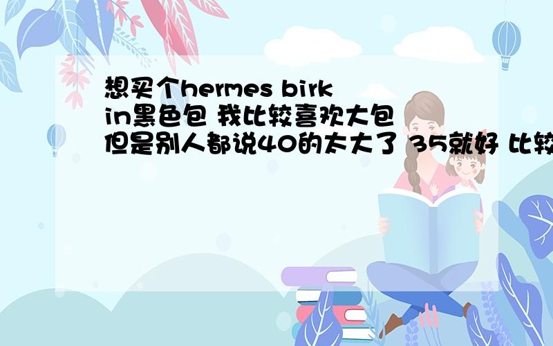 想买个hermes birkin黑色包 我比较喜欢大包 但是别人都说40的太大了 35就好 比较犹豫