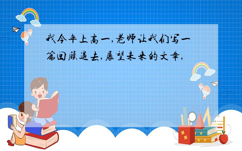 我今年上高一,老师让我们写一篇回顾过去,展望未来的文章,