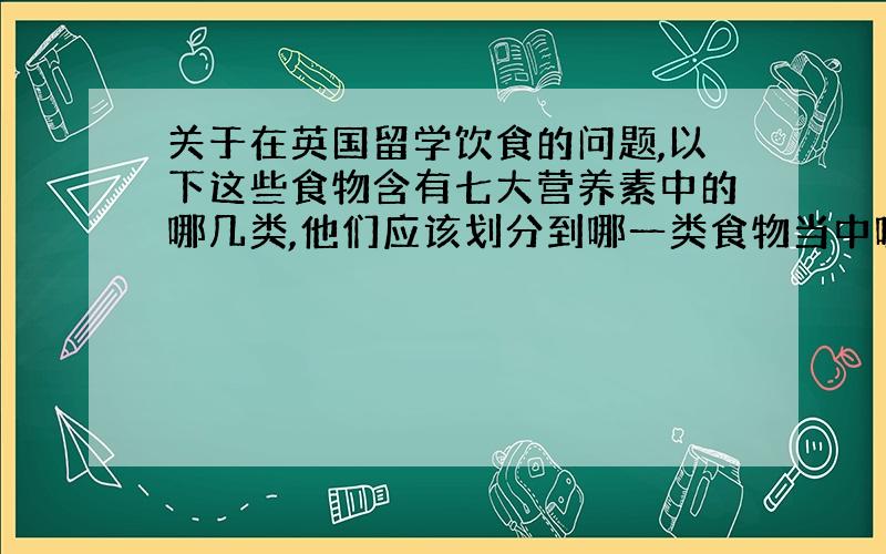 关于在英国留学饮食的问题,以下这些食物含有七大营养素中的哪几类,他们应该划分到哪一类食物当中呢?