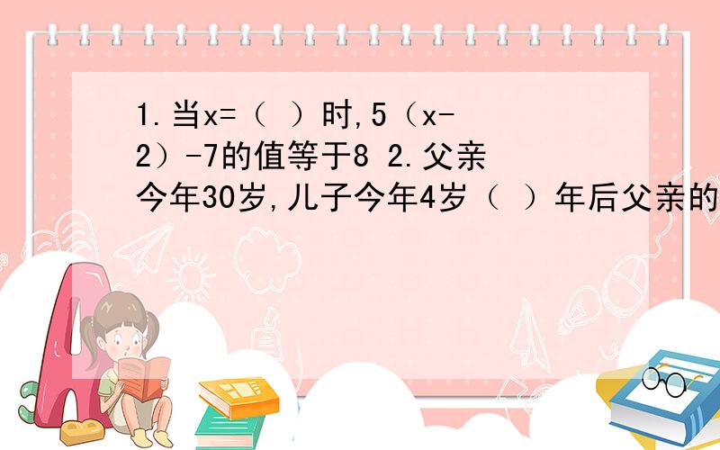 1.当x=（ ）时,5（x-2）-7的值等于8 2.父亲今年30岁,儿子今年4岁（ ）年后父亲的年龄是儿子的年龄的3倍