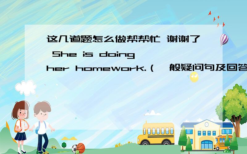 这几道题怎么做帮帮忙 谢谢了 She is doing her homework.（一般疑问句及回答）