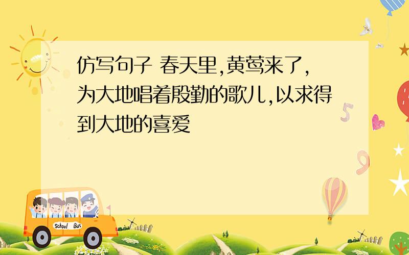 仿写句子 春天里,黄莺来了,为大地唱着殷勤的歌儿,以求得到大地的喜爱