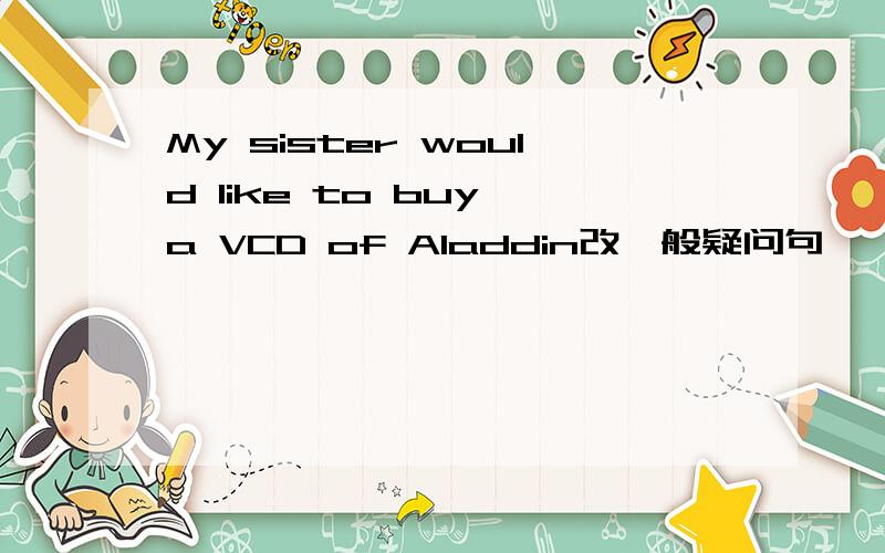 My sister would like to buy a VCD of Aladdin改一般疑问句