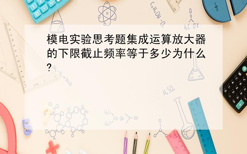 模电实验思考题集成运算放大器的下限截止频率等于多少为什么?