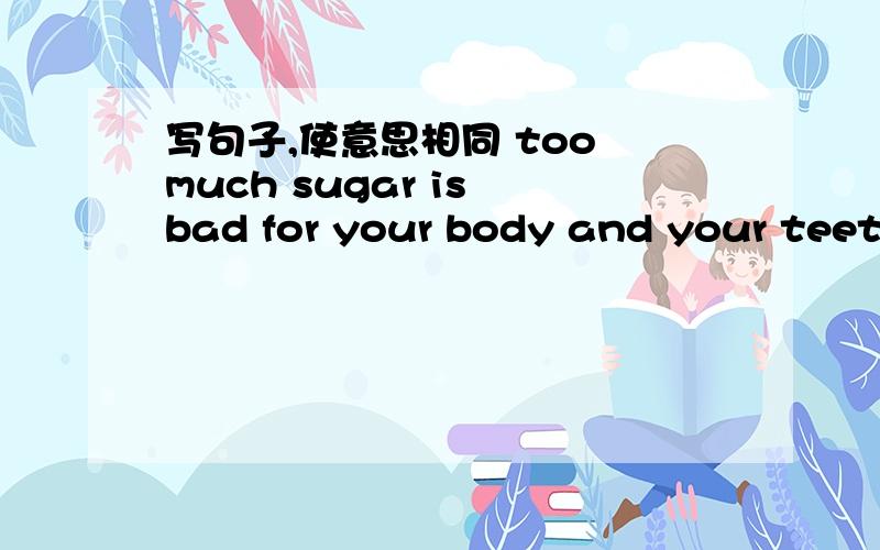 写句子,使意思相同 too much sugar is bad for your body and your teeth