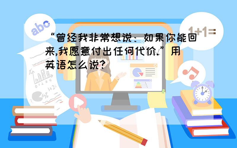 “曾经我非常想说：如果你能回来,我愿意付出任何代价.”用英语怎么说?