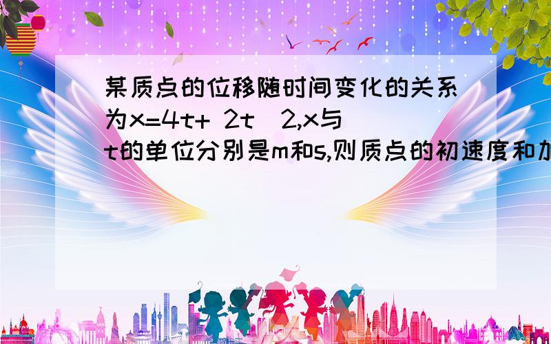 某质点的位移随时间变化的关系为x=4t+ 2t^2,x与t的单位分别是m和s,则质点的初速度和加速度是多少?