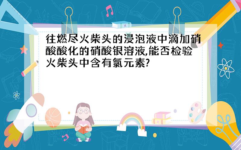 往燃尽火柴头的浸泡液中滴加硝酸酸化的硝酸银溶液,能否检验火柴头中含有氯元素?