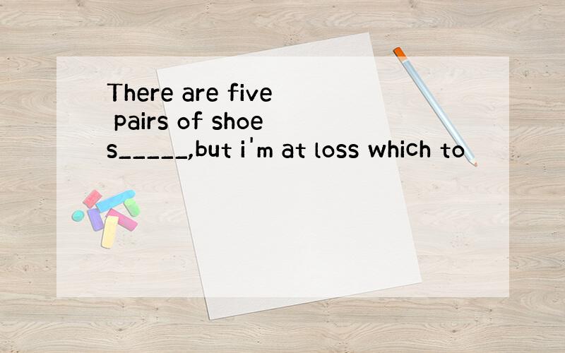 There are five pairs of shoes_____,but i'm at loss which to