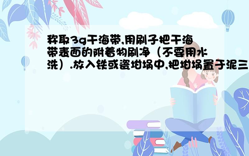 称取3g干海带,用刷子把干海带表面的附着物刷净（不要用水洗）.放入铁或瓷坩埚中,把坩埚置于泥三角上