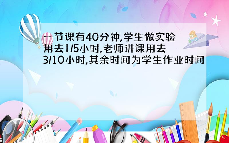 一节课有40分钟,学生做实验用去1/5小时,老师讲课用去3/10小时,其余时间为学生作业时间