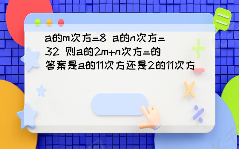 a的m次方=8 a的n次方=32 则a的2m+n次方=的答案是a的11次方还是2的11次方