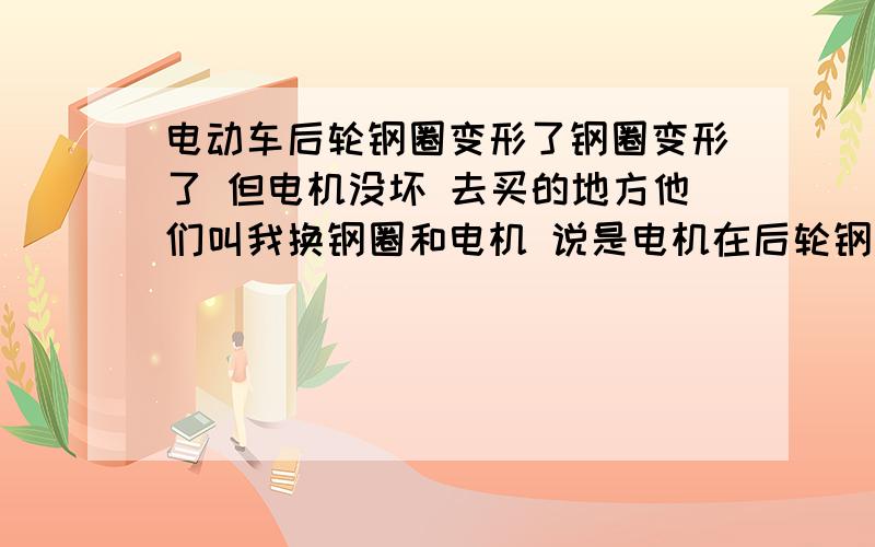 电动车后轮钢圈变形了钢圈变形了 但电机没坏 去买的地方他们叫我换钢圈和电机 说是电机在后轮钢圈上 换一个要500到600