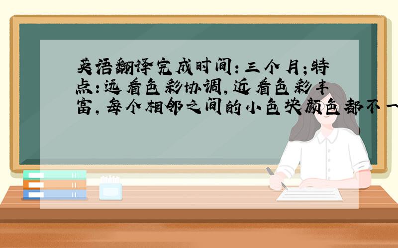 英语翻译完成时间：三个月；特点：远看色彩协调,近看色彩丰富,每个相邻之间的小色块颜色都不一样；特殊的技法,特殊的肌理效果