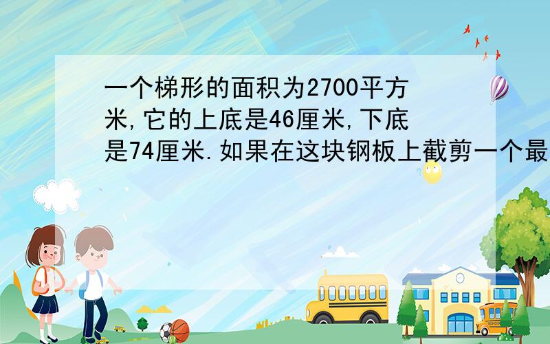 一个梯形的面积为2700平方米,它的上底是46厘米,下底是74厘米.如果在这块钢板上截剪一个最大的正方形,