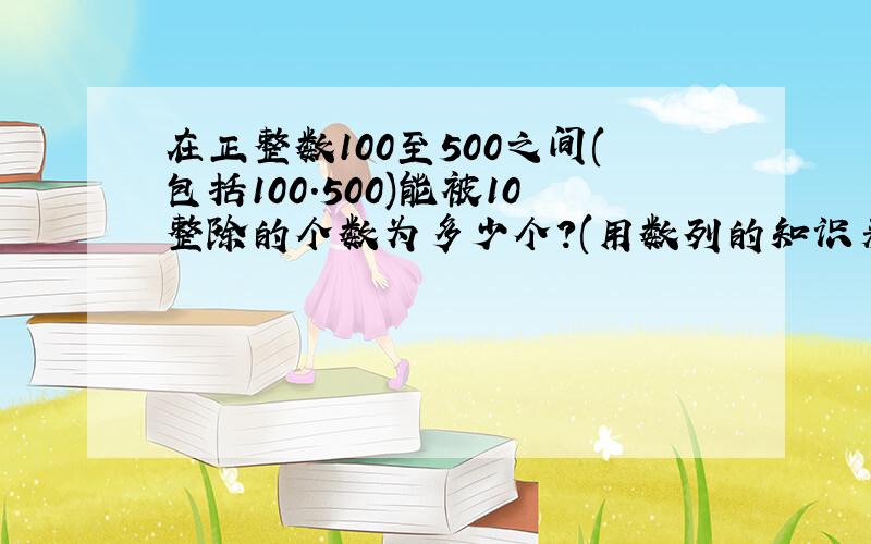 在正整数100至500之间(包括100.500)能被10整除的个数为多少个?(用数列的知识来做,